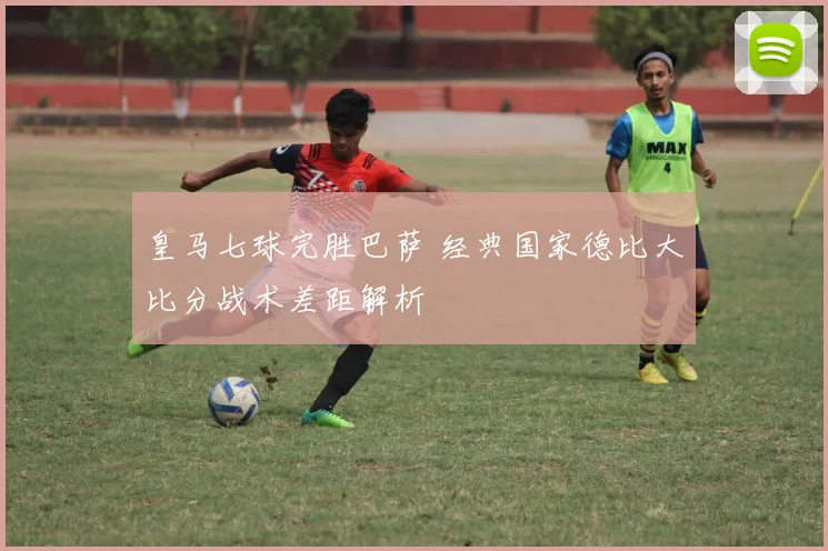 皇马七球完胜巴萨 经典国家德比大比分战术差距解析