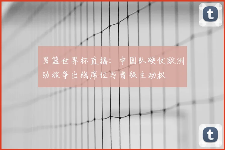 男篮世界杯直播：中国队硬仗欧洲劲旅争出线席位与晋级主动权