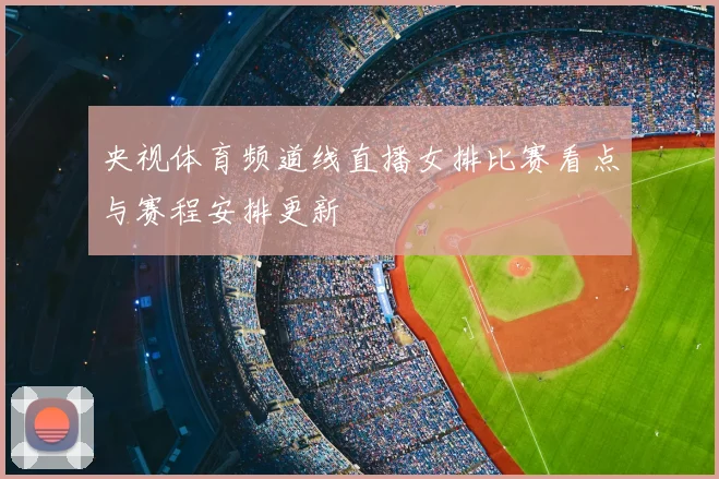 央视体育频道线直播女排比赛看点与赛程安排更新