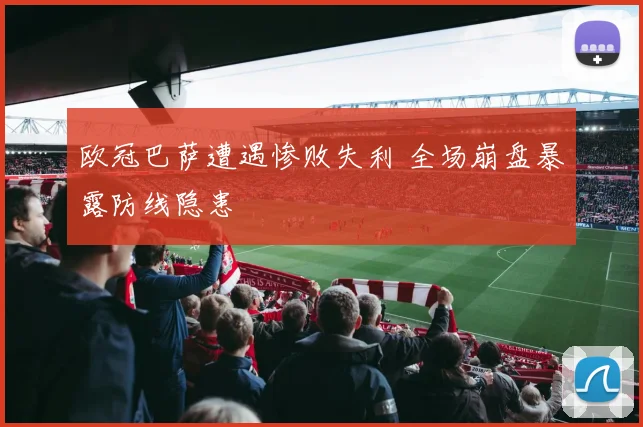 欧冠巴萨遭遇惨败失利 全场崩盘暴露防线隐患