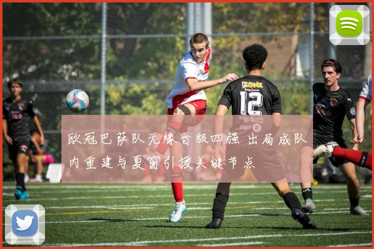 欧冠巴萨队无缘晋级四强 出局成队内重建与夏窗引援关键节点