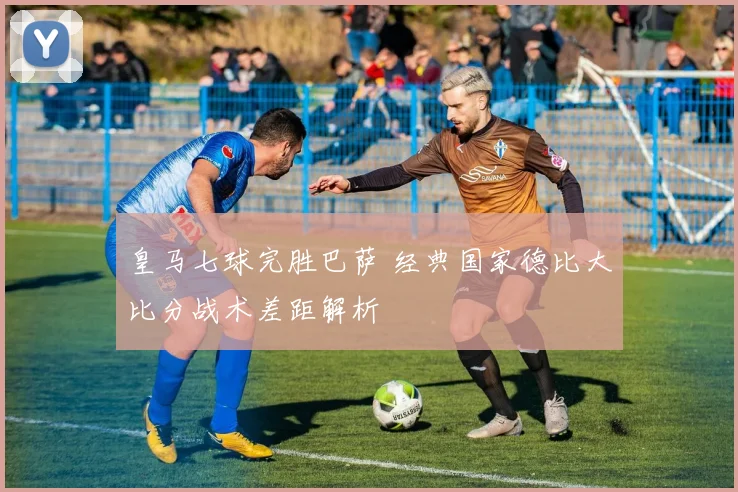 皇马七球完胜巴萨 经典国家德比大比分战术差距解析