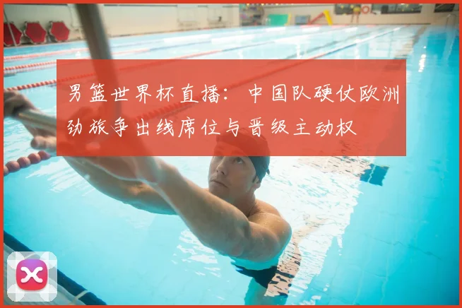 男篮世界杯直播：中国队硬仗欧洲劲旅争出线席位与晋级主动权