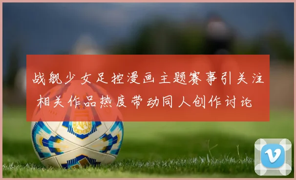 战舰少女足控漫画主题赛事引关注 相关作品热度带动同人创作讨论