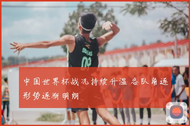 中国世界杯战况持续升温 各队角逐形势逐渐明朗