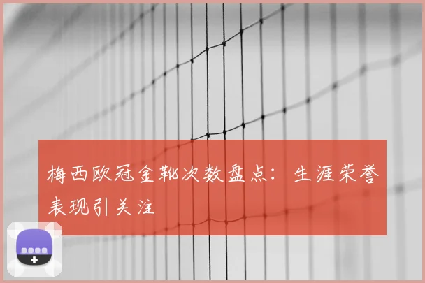 梅西欧冠金靴次数盘点：生涯荣誉表现引关注