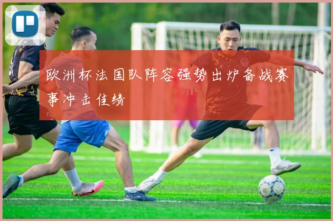 欧洲杯法国队阵容强势出炉备战赛事冲击佳绩