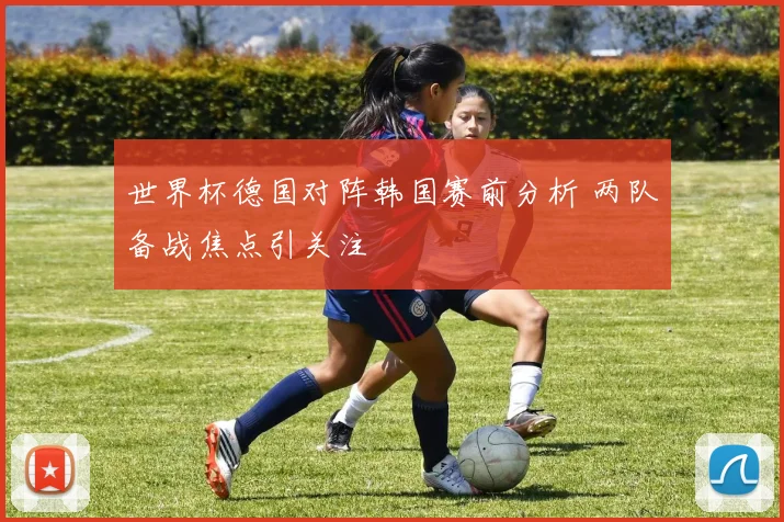 世界杯德国对阵韩国赛前分析 两队备战焦点引关注