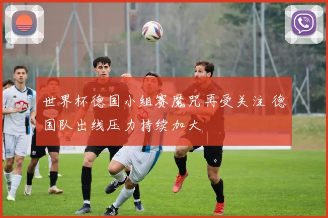 世界杯德国小组赛魔咒再受关注 德国队出线压力持续加大