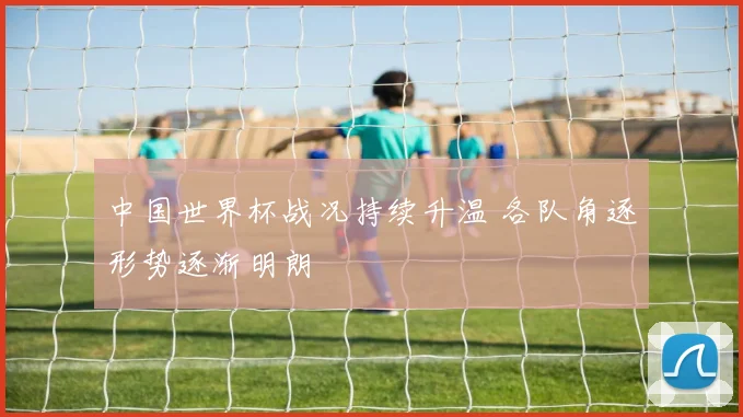 中国世界杯战况持续升温 各队角逐形势逐渐明朗